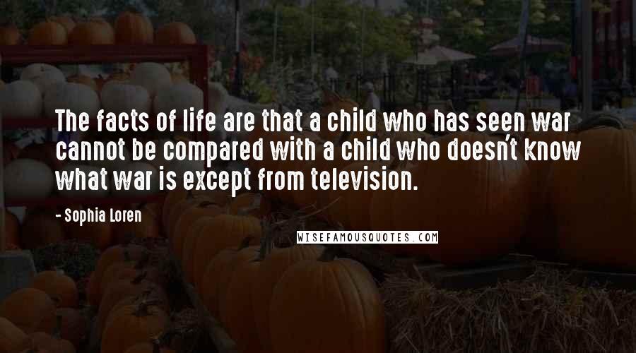 Sophia Loren Quotes: The facts of life are that a child who has seen war cannot be compared with a child who doesn't know what war is except from television.