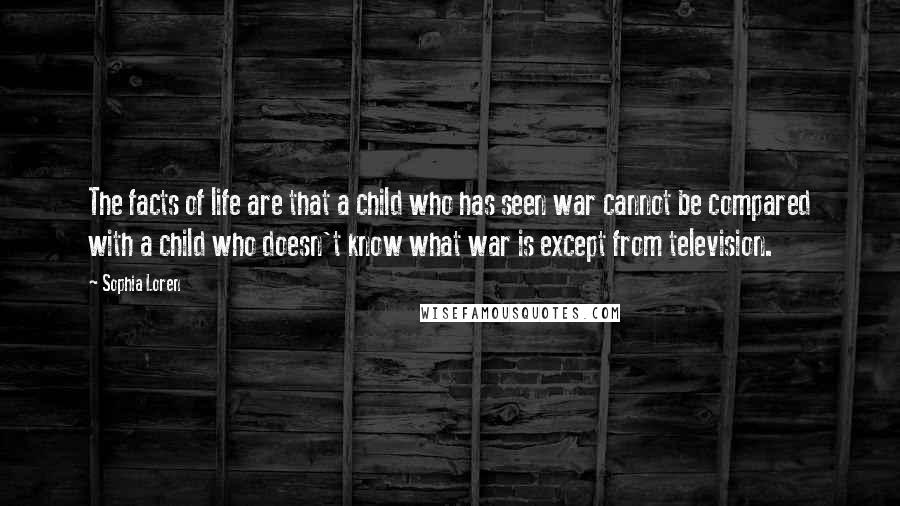 Sophia Loren Quotes: The facts of life are that a child who has seen war cannot be compared with a child who doesn't know what war is except from television.