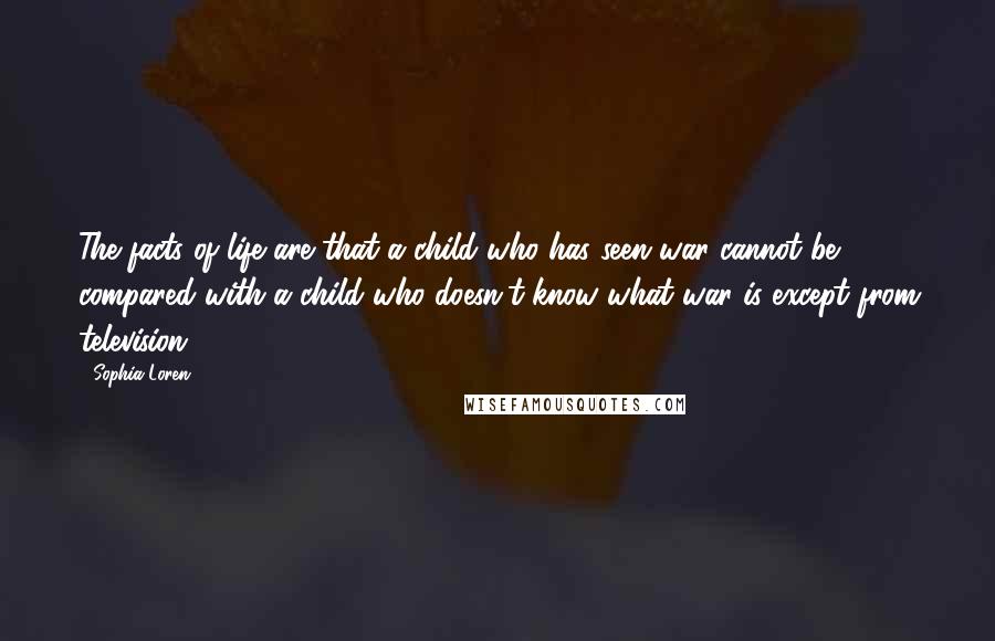 Sophia Loren Quotes: The facts of life are that a child who has seen war cannot be compared with a child who doesn't know what war is except from television.