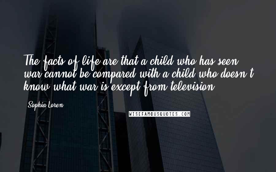 Sophia Loren Quotes: The facts of life are that a child who has seen war cannot be compared with a child who doesn't know what war is except from television.