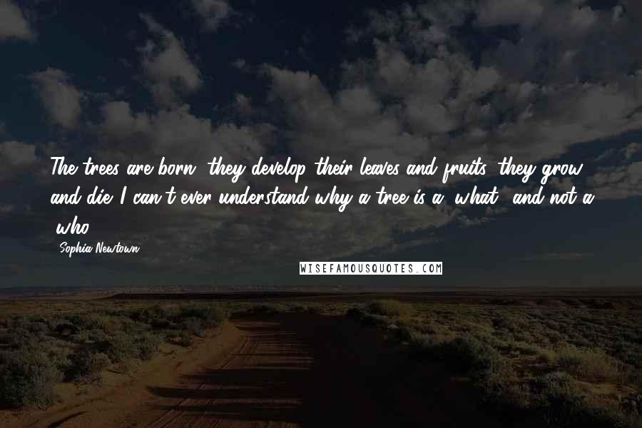 Sophia Newtown Quotes: The trees are born, they develop their leaves and fruits, they grow and die. I can't ever understand why a tree is a "what" and not a "who".