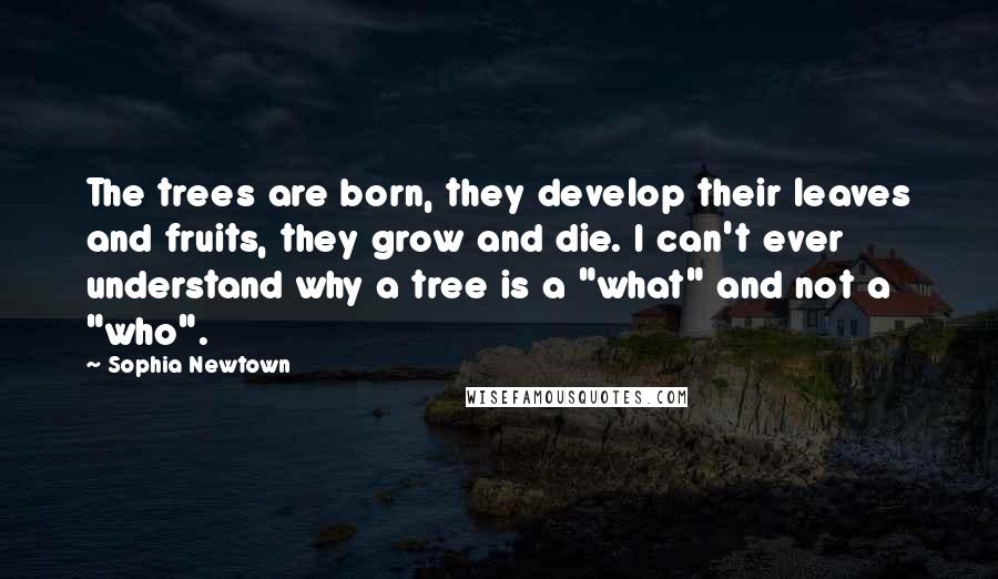 Sophia Newtown Quotes: The trees are born, they develop their leaves and fruits, they grow and die. I can't ever understand why a tree is a "what" and not a "who".