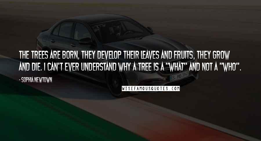 Sophia Newtown Quotes: The trees are born, they develop their leaves and fruits, they grow and die. I can't ever understand why a tree is a "what" and not a "who".