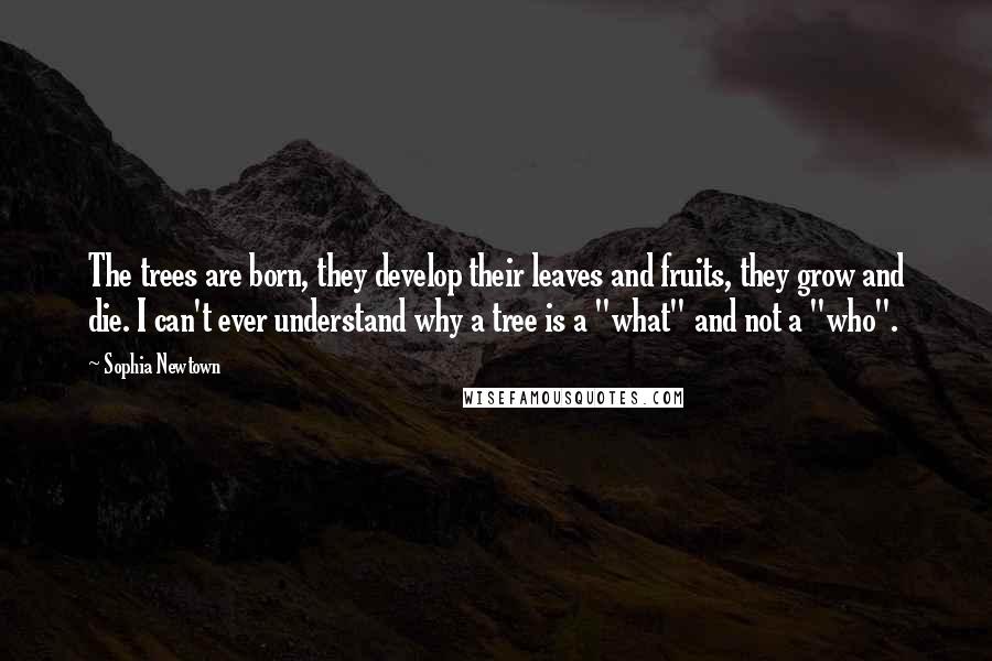 Sophia Newtown Quotes: The trees are born, they develop their leaves and fruits, they grow and die. I can't ever understand why a tree is a "what" and not a "who".