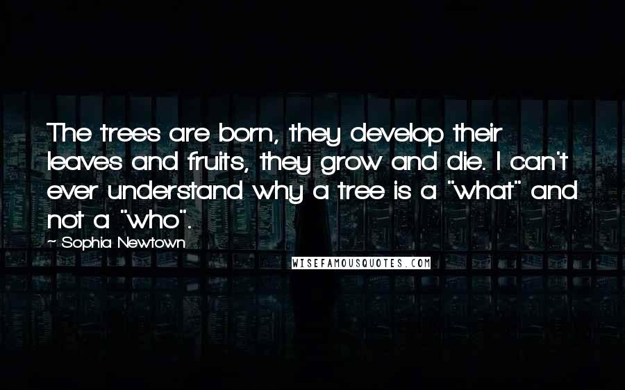 Sophia Newtown Quotes: The trees are born, they develop their leaves and fruits, they grow and die. I can't ever understand why a tree is a "what" and not a "who".