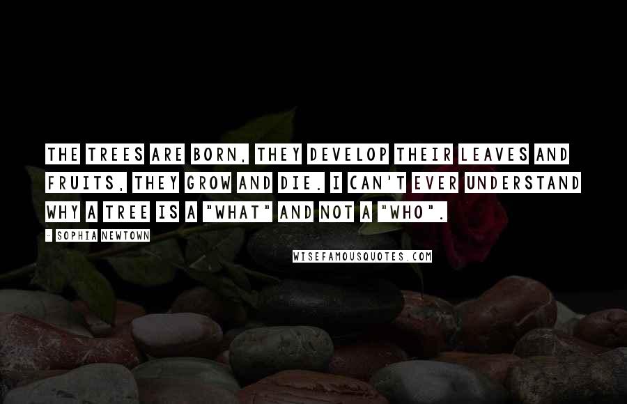 Sophia Newtown Quotes: The trees are born, they develop their leaves and fruits, they grow and die. I can't ever understand why a tree is a "what" and not a "who".