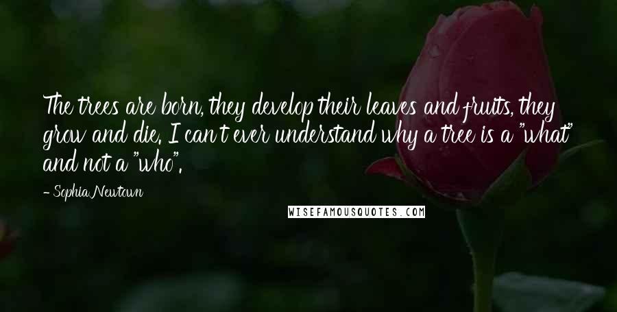 Sophia Newtown Quotes: The trees are born, they develop their leaves and fruits, they grow and die. I can't ever understand why a tree is a "what" and not a "who".