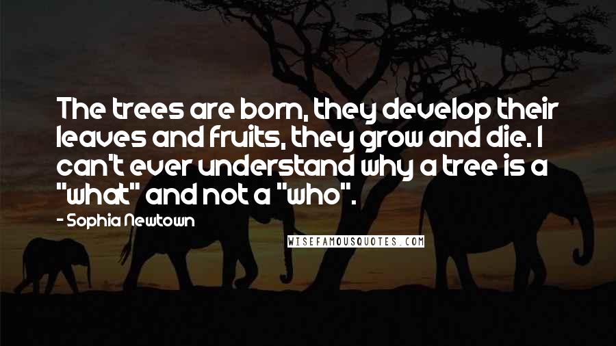 Sophia Newtown Quotes: The trees are born, they develop their leaves and fruits, they grow and die. I can't ever understand why a tree is a "what" and not a "who".