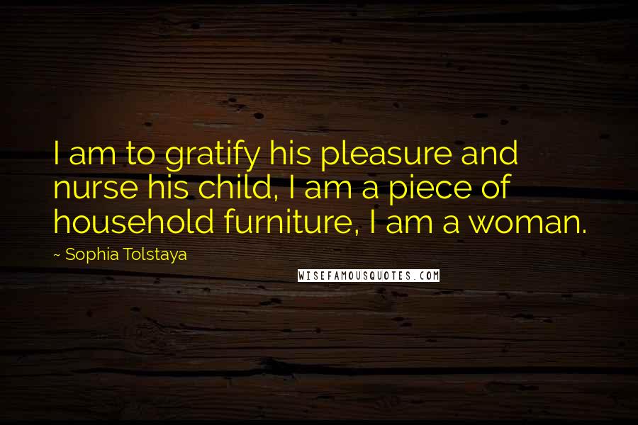 Sophia Tolstaya Quotes: I am to gratify his pleasure and nurse his child, I am a piece of household furniture, I am a woman.