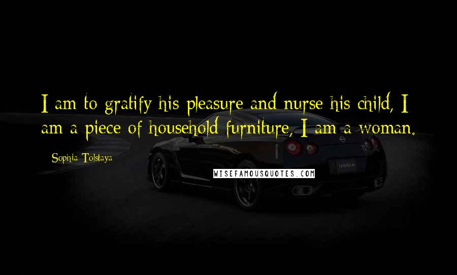 Sophia Tolstaya Quotes: I am to gratify his pleasure and nurse his child, I am a piece of household furniture, I am a woman.
