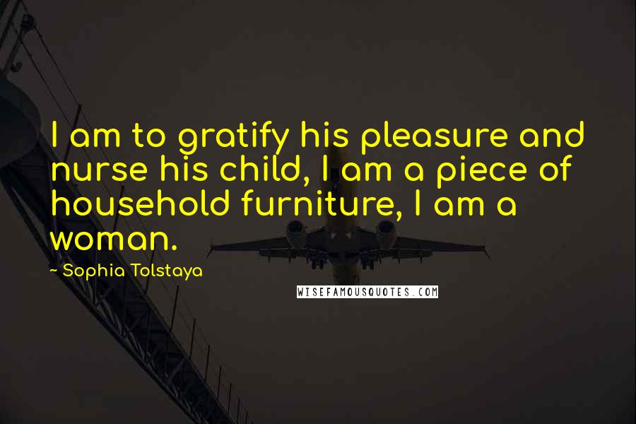 Sophia Tolstaya Quotes: I am to gratify his pleasure and nurse his child, I am a piece of household furniture, I am a woman.