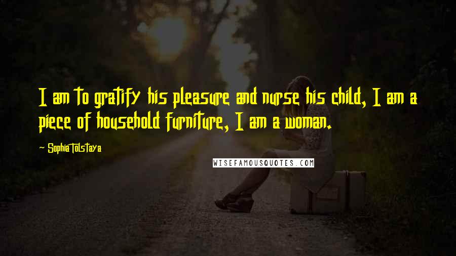 Sophia Tolstaya Quotes: I am to gratify his pleasure and nurse his child, I am a piece of household furniture, I am a woman.