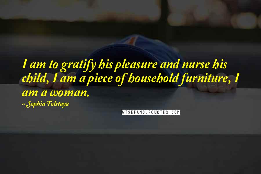 Sophia Tolstaya Quotes: I am to gratify his pleasure and nurse his child, I am a piece of household furniture, I am a woman.