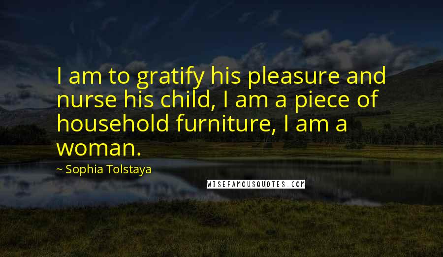 Sophia Tolstaya Quotes: I am to gratify his pleasure and nurse his child, I am a piece of household furniture, I am a woman.