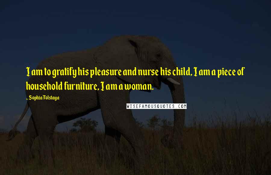 Sophia Tolstaya Quotes: I am to gratify his pleasure and nurse his child, I am a piece of household furniture, I am a woman.