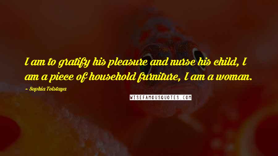 Sophia Tolstaya Quotes: I am to gratify his pleasure and nurse his child, I am a piece of household furniture, I am a woman.