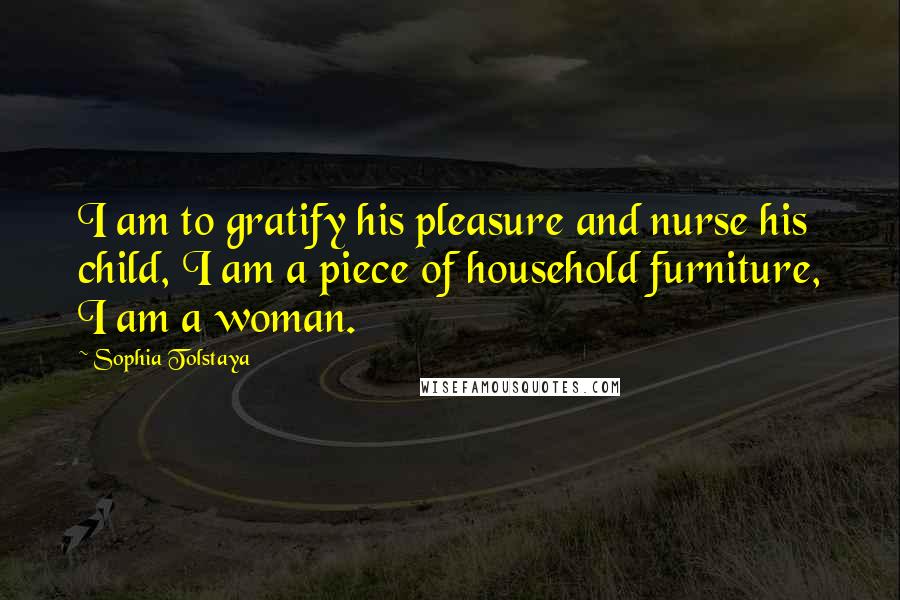 Sophia Tolstaya Quotes: I am to gratify his pleasure and nurse his child, I am a piece of household furniture, I am a woman.
