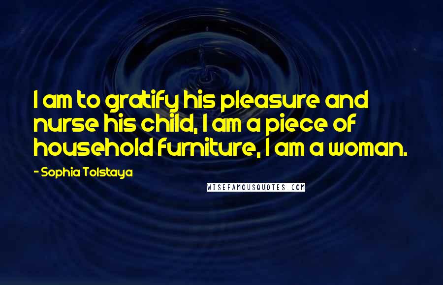 Sophia Tolstaya Quotes: I am to gratify his pleasure and nurse his child, I am a piece of household furniture, I am a woman.