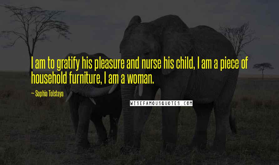 Sophia Tolstaya Quotes: I am to gratify his pleasure and nurse his child, I am a piece of household furniture, I am a woman.