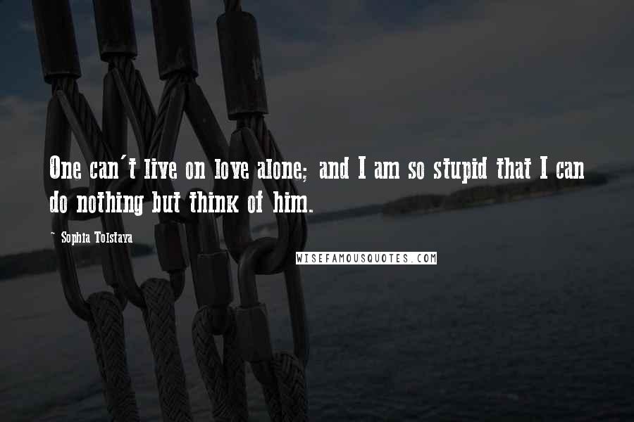 Sophia Tolstaya Quotes: One can't live on love alone; and I am so stupid that I can do nothing but think of him.