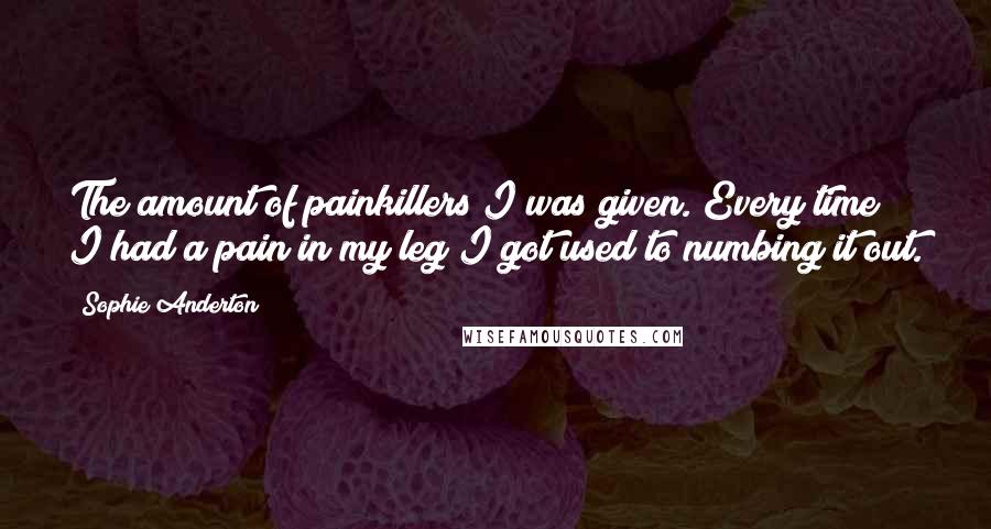 Sophie Anderton Quotes: The amount of painkillers I was given. Every time I had a pain in my leg I got used to numbing it out.