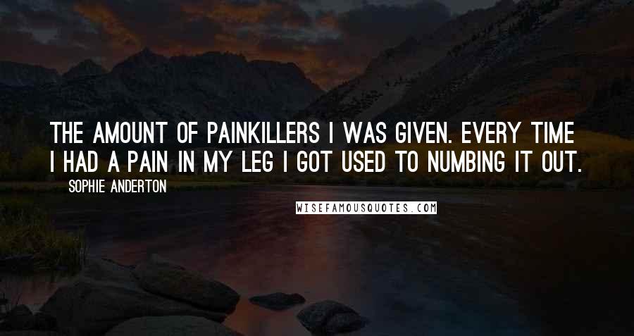 Sophie Anderton Quotes: The amount of painkillers I was given. Every time I had a pain in my leg I got used to numbing it out.