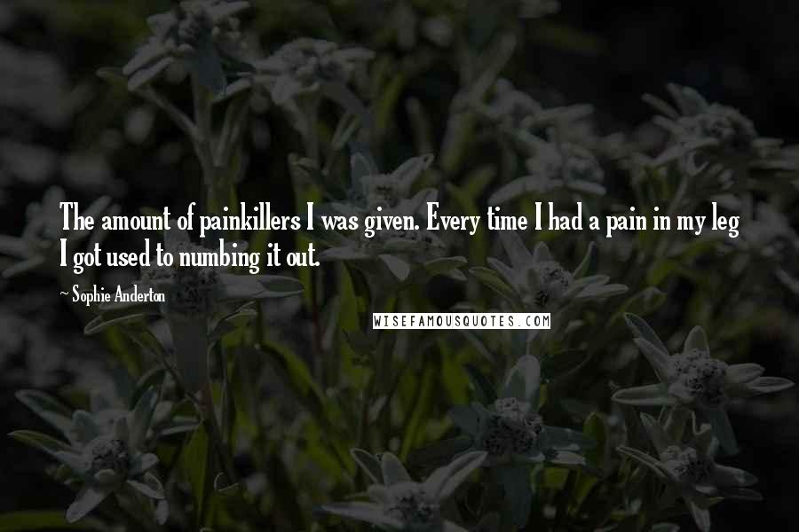 Sophie Anderton Quotes: The amount of painkillers I was given. Every time I had a pain in my leg I got used to numbing it out.