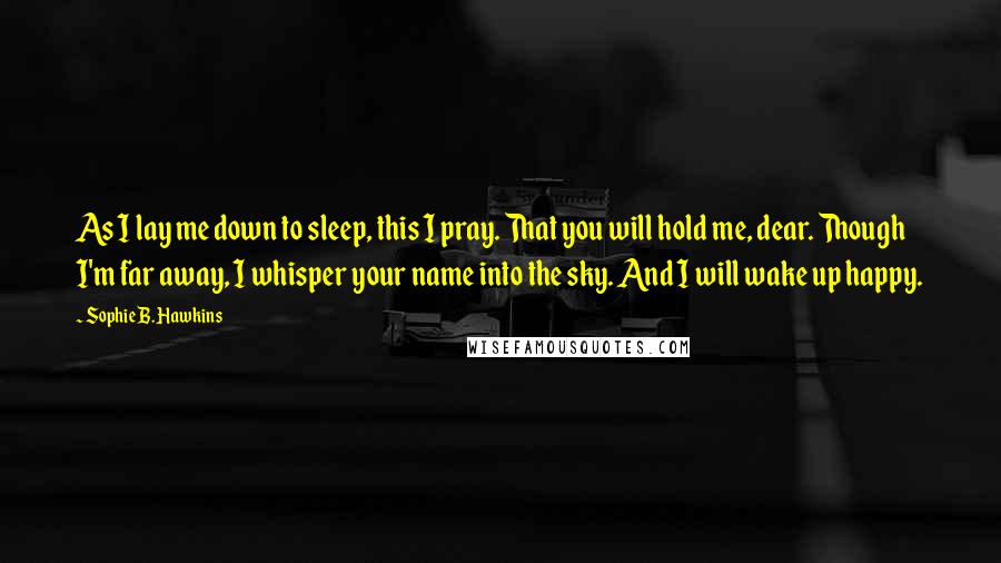 Sophie B. Hawkins Quotes: As I lay me down to sleep, this I pray. That you will hold me, dear. Though I'm far away, I whisper your name into the sky. And I will wake up happy.