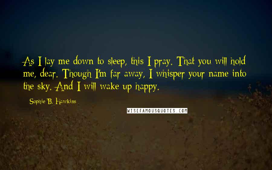Sophie B. Hawkins Quotes: As I lay me down to sleep, this I pray. That you will hold me, dear. Though I'm far away, I whisper your name into the sky. And I will wake up happy.