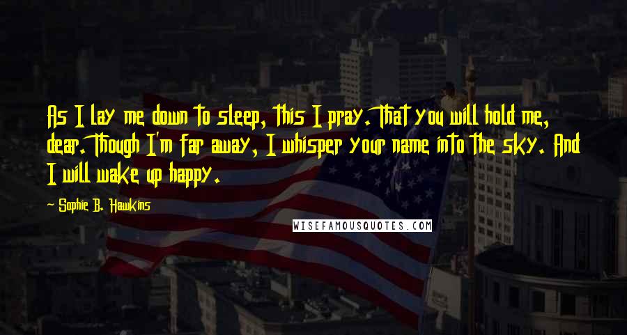 Sophie B. Hawkins Quotes: As I lay me down to sleep, this I pray. That you will hold me, dear. Though I'm far away, I whisper your name into the sky. And I will wake up happy.