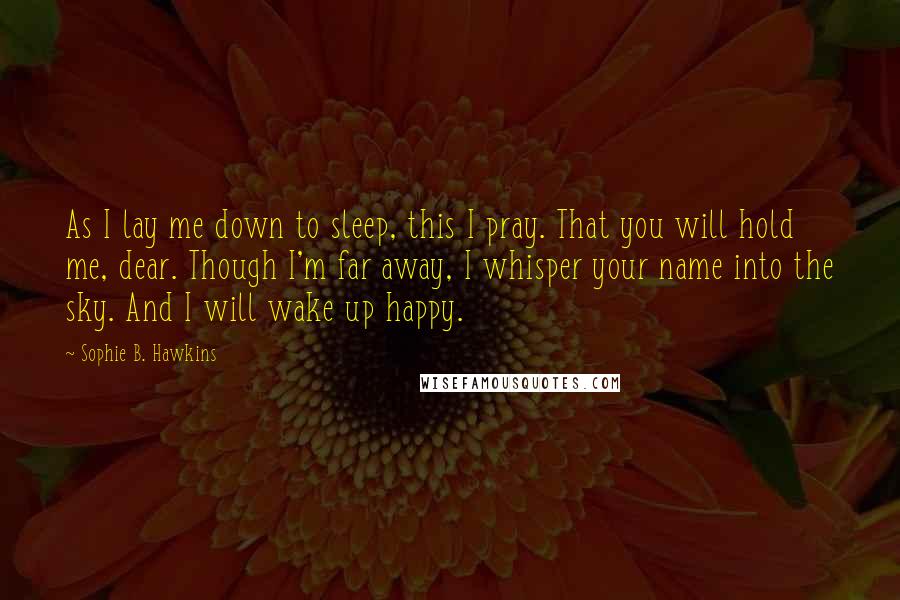Sophie B. Hawkins Quotes: As I lay me down to sleep, this I pray. That you will hold me, dear. Though I'm far away, I whisper your name into the sky. And I will wake up happy.