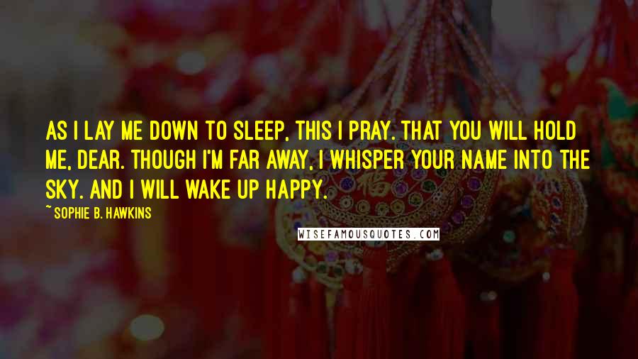 Sophie B. Hawkins Quotes: As I lay me down to sleep, this I pray. That you will hold me, dear. Though I'm far away, I whisper your name into the sky. And I will wake up happy.