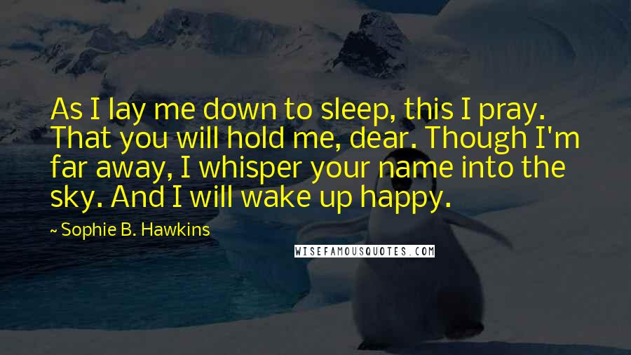 Sophie B. Hawkins Quotes: As I lay me down to sleep, this I pray. That you will hold me, dear. Though I'm far away, I whisper your name into the sky. And I will wake up happy.