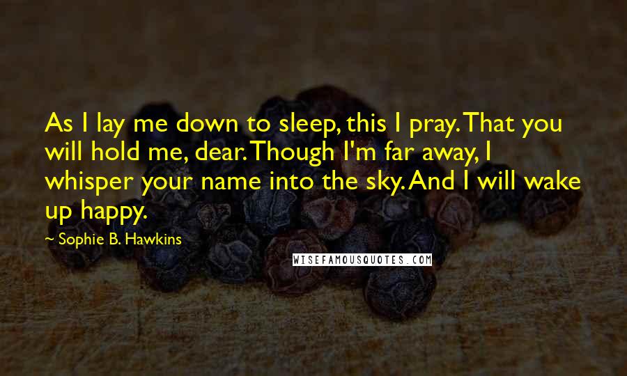 Sophie B. Hawkins Quotes: As I lay me down to sleep, this I pray. That you will hold me, dear. Though I'm far away, I whisper your name into the sky. And I will wake up happy.