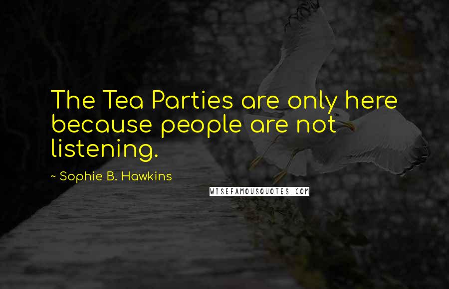 Sophie B. Hawkins Quotes: The Tea Parties are only here because people are not listening.