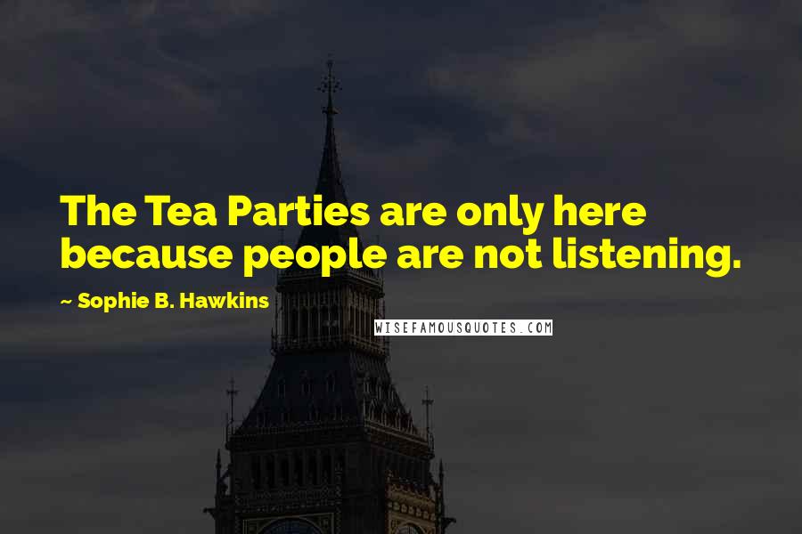 Sophie B. Hawkins Quotes: The Tea Parties are only here because people are not listening.