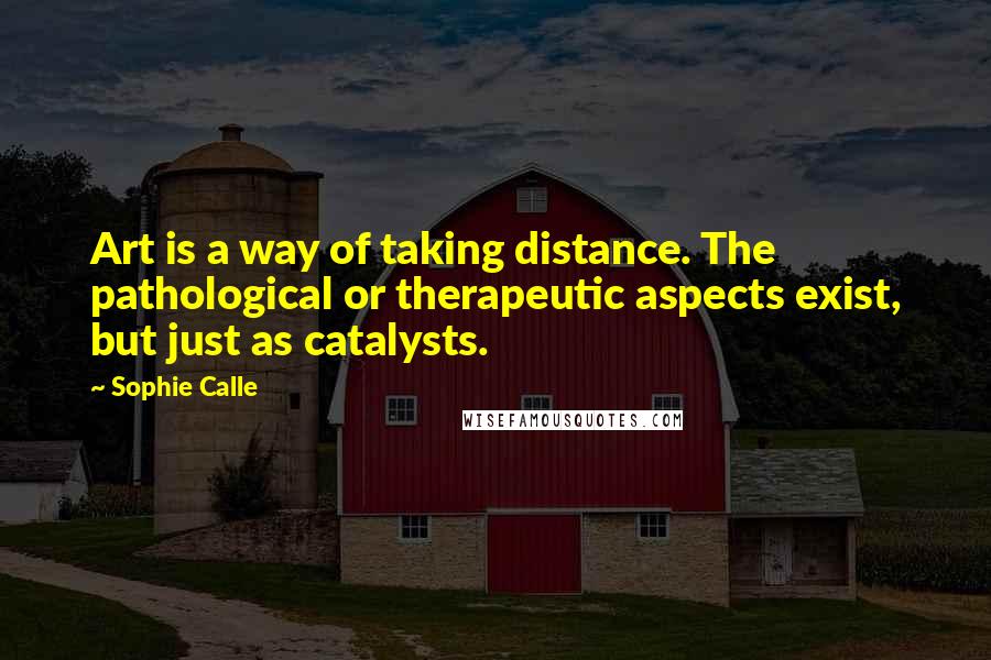 Sophie Calle Quotes: Art is a way of taking distance. The pathological or therapeutic aspects exist, but just as catalysts.