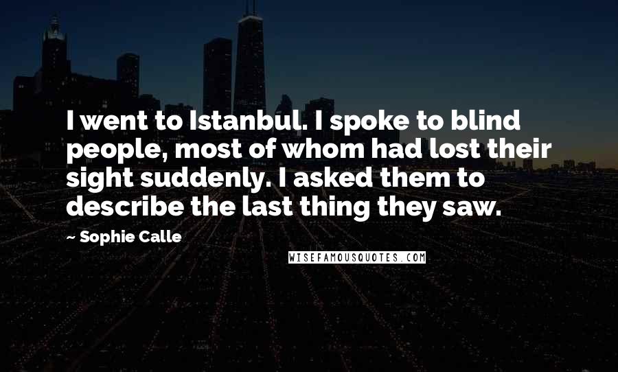 Sophie Calle Quotes: I went to Istanbul. I spoke to blind people, most of whom had lost their sight suddenly. I asked them to describe the last thing they saw.