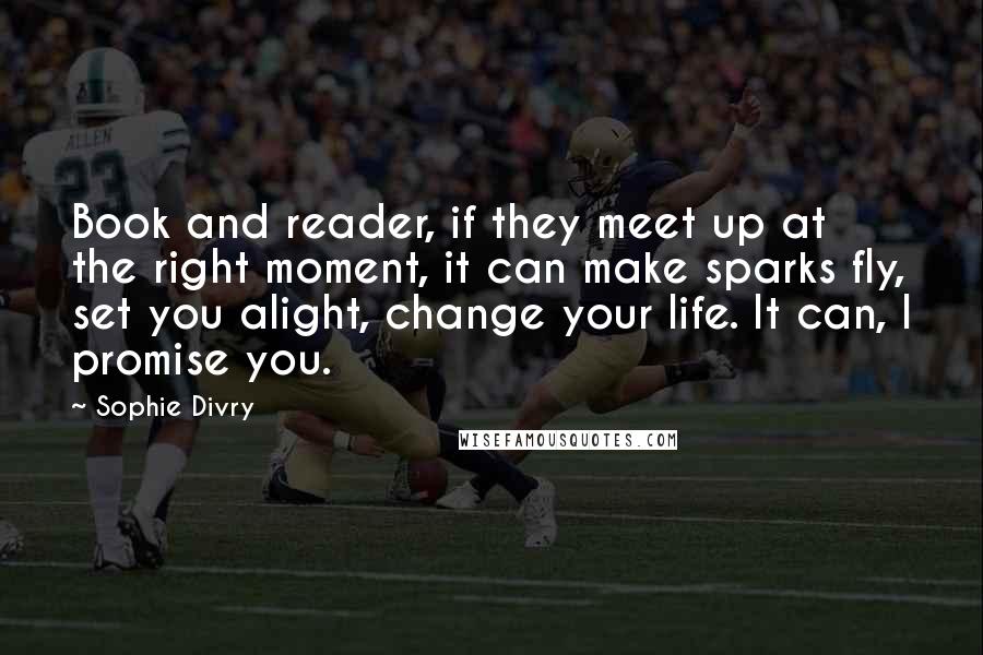 Sophie Divry Quotes: Book and reader, if they meet up at the right moment, it can make sparks fly, set you alight, change your life. It can, I promise you.