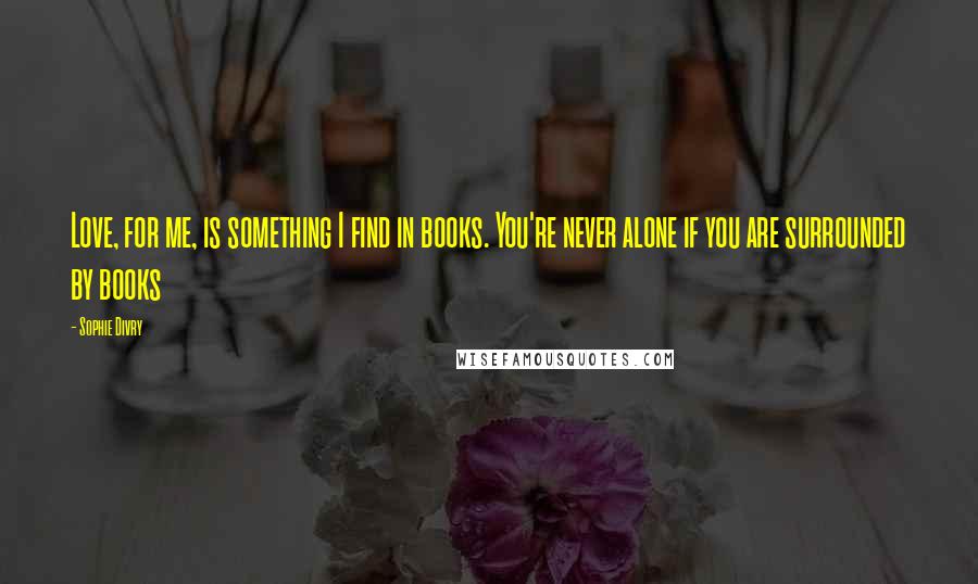 Sophie Divry Quotes: Love, for me, is something I find in books. You're never alone if you are surrounded by books