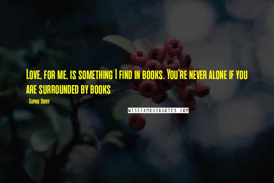 Sophie Divry Quotes: Love, for me, is something I find in books. You're never alone if you are surrounded by books