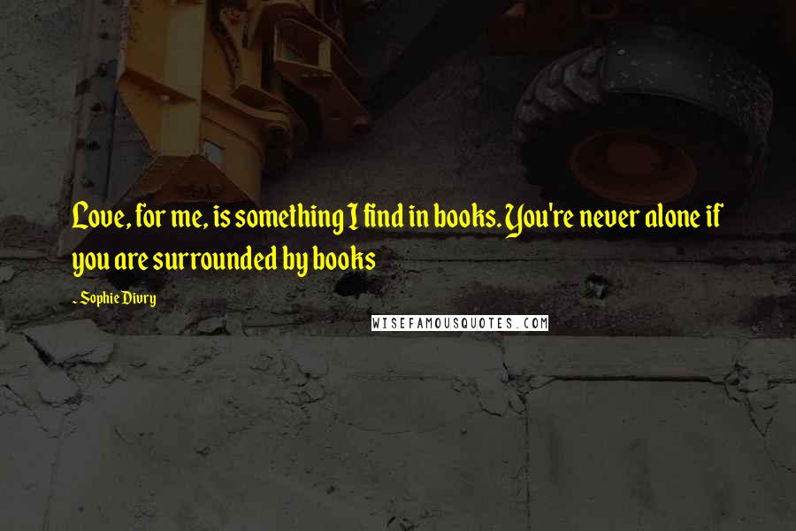 Sophie Divry Quotes: Love, for me, is something I find in books. You're never alone if you are surrounded by books