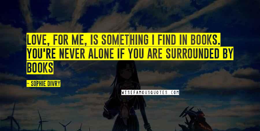 Sophie Divry Quotes: Love, for me, is something I find in books. You're never alone if you are surrounded by books