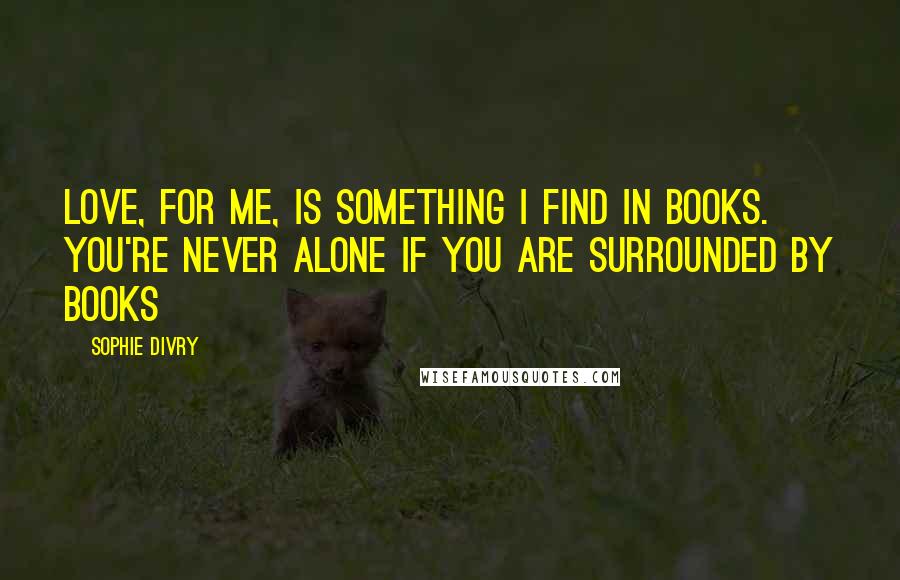 Sophie Divry Quotes: Love, for me, is something I find in books. You're never alone if you are surrounded by books