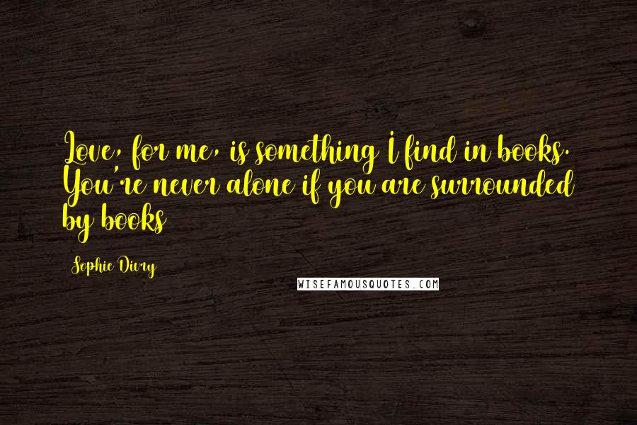 Sophie Divry Quotes: Love, for me, is something I find in books. You're never alone if you are surrounded by books