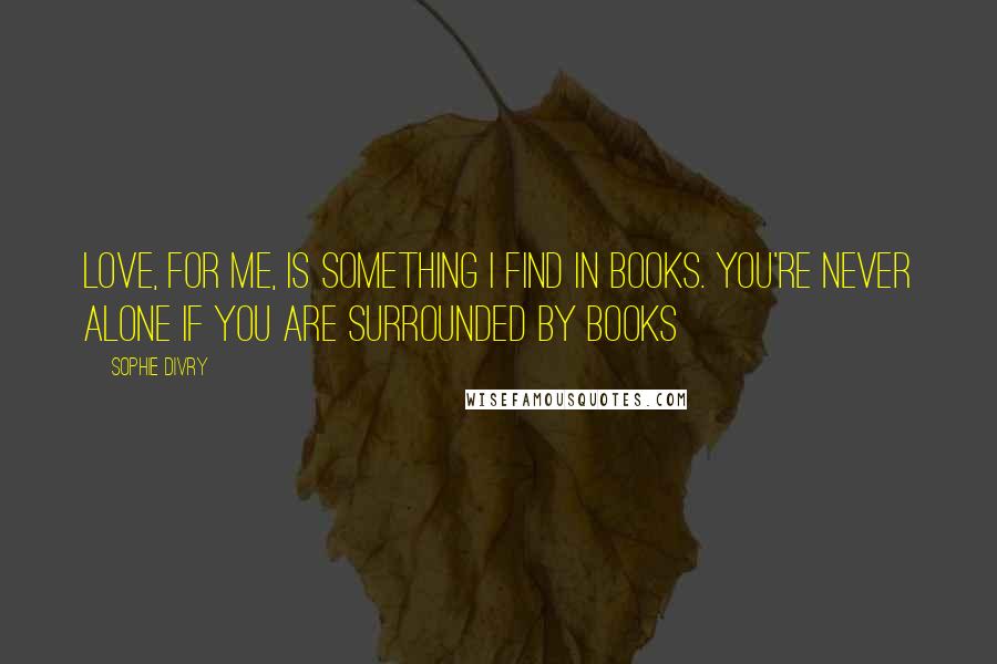 Sophie Divry Quotes: Love, for me, is something I find in books. You're never alone if you are surrounded by books