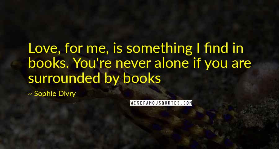 Sophie Divry Quotes: Love, for me, is something I find in books. You're never alone if you are surrounded by books