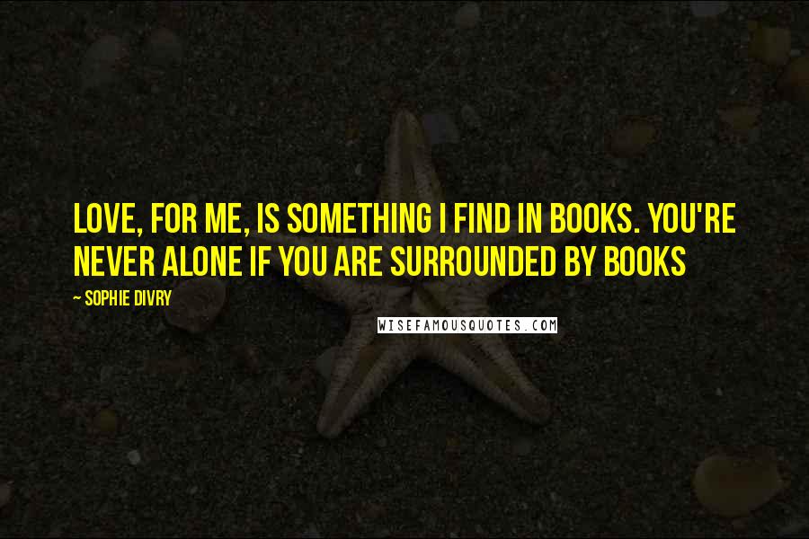 Sophie Divry Quotes: Love, for me, is something I find in books. You're never alone if you are surrounded by books