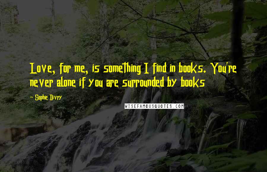 Sophie Divry Quotes: Love, for me, is something I find in books. You're never alone if you are surrounded by books