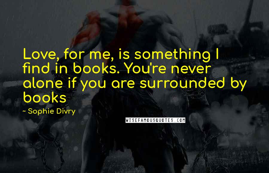 Sophie Divry Quotes: Love, for me, is something I find in books. You're never alone if you are surrounded by books